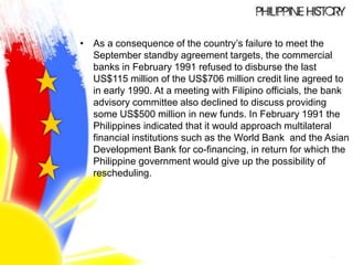 • As a consequence of the country’s failure to meet the
September standby agreement targets, the commercial
banks in February 1991 refused to disburse the last
US$115 million of the US$706 million credit line agreed to
in early 1990. At a meeting with Filipino officials, the bank
advisory committee also declined to discuss providing
some US$500 million in new funds. In February 1991 the
Philippines indicated that it would approach multilateral
financial institutions such as the World Bank and the Asian
Development Bank for co-financing, in return for which the
Philippine government would give up the possibility of
rescheduling.
 