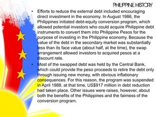 • Efforts to reduce the external debt included encouraging
direct investment in the economy. In August 1986, the
Philippines initiated debt-equity conversion program, which
allowed potential investors who could acquire Philippine debt
instruments to convert them into Philippine Pesos for the
purpose of investing in the Philippine economy. Because the
value of the debt in the secondary market was substantially
less than its face value (about half, at the time), the swap
arrangement allowed investors to acquired pesos at a
discount rate.
• Most of the swapped debt was held by the Central Bank,
which could provide the peso proceeds to retire the debt only
through issuing new money, with obvious inflationary
consequences. For this reason, the program was suspended
in April 1988. at that time, US$917 million in debt reduction
had taken place. Other issues were raises, however, about
both the benefits of the Philippines and the fairness of the
conversion program.
 