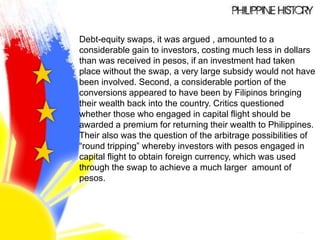 Debt-equity swaps, it was argued , amounted to a
considerable gain to investors, costing much less in dollars
than was received in pesos, if an investment had taken
place without the swap, a very large subsidy would not have
been involved. Second, a considerable portion of the
conversions appeared to have been by Filipinos bringing
their wealth back into the country. Critics questioned
whether those who engaged in capital flight should be
awarded a premium for returning their wealth to Philippines.
Their also was the question of the arbitrage possibilities of
“round tripping” whereby investors with pesos engaged in
capital flight to obtain foreign currency, which was used
through the swap to achieve a much larger amount of
pesos.
 