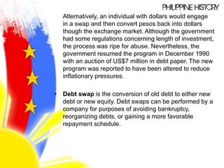 Alternatively, an individual with dollars would engage
in a swap and then convert pesos back into dollars
though the exchange market. Although the government
had some regulations concerning length of investment,
the process was ripe for abuse. Nevertheless, the
government resumed the program in December 1990
with an auction of US$7 million in debt paper. The new
program was reported to have been altered to reduce
inflationary pressures.
• Debt swap is the conversion of old debt to either new
debt or new equity. Debt swaps can be performed by a
company for purposes of avoiding bankruptcy,
reorganizing debts, or gaining a more favorable
repayment schedule.
 