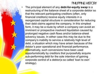 • The principal element of any debt-for-equity swap is a
restructuring of the balance sheet of a corporate debtor so
that the relevant participating creditors (often, only
financial creditors) receive equity interests in a
reorganized capital structure in consideration for reducing
their debt claims against the company. In this simplest
form, it may be a route by which a company can avoid an
imminent or prospective insolvent liquidation caused by
prolonged negative cash flows and/or balance-sheet
solvency issues. In either case this may be due to the
company’s inability to service a relatively high level of
debt, a situation which may have arisen because of the
debtor’s poor operational and financial performance.
Alternatively, such conversions have been used
opportunistically by creditors that purposefully acquire
sub-performing debt for the sole intention of gaining
corporate control of a debtor(a so called ‘loan to own’
strategy).
 