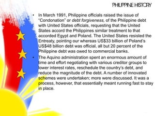 • In March 1991, Philippine officials raised the issue of
“Condonation” or debt forgiveness, of the Philippine debt
with United States officials, requesting that the United
States accord the Philippines similar treatment to that
accorded Egypt and Poland. The United States resisted the
Entreaty, pointing our whereas US$33 billion of Poland’s
US$48 billion debt was official, all but 20 percent of the
Philippine debt was owed to commercial banks.
• The Aquino administration spent an enormous amount of
time and effort negotiating with various creditor groups to
lower interest rates, reschedule the country’s debt, and
reduce the magnitude of the debt. A number of innovated
schemes were undertaken; more were discussed. It was a
process, however, that essentially meant running fast to stay
in place.
 