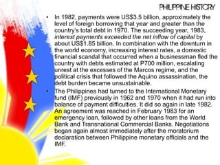 • In 1982, payments were US$3.5 billion, approximately the
level of foreign borrowing that year and greater than the
country’s total debt in 1970. The succeeding year, 1983,
interest payments exceeded the net inflow of capital by
about US$1.85 billion. In combination with the downturn in
the world economy, increasing interest rates, a domestic
financial scandal that occurred when a businessman fled the
country with debts estimated at P700 million, escalating
unrest at the excesses of the Marcos regime, and the
political crisis that followed the Aquino assassination, the
debt burden became unsustainable.
• The Philippines had turned to the International Monetary
fund (IMF) previously in 1962 and 1970 when it had run into
balance of payment difficulties. It did so again in late 1982.
An agreement was reached in February 1983 for an
emergency loan, followed by other loans from the World
Bank and Transnational Commercial Banks. Negotiations
began again almost immediately after the moratorium
declaration between Philippine monetary officials and the
IMF.
 