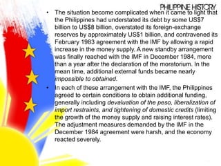 • The situation become complicated when it came to light that
the Philippines had understated its debt by some US$7
billion to US$8 billion, overstated its foreign-exchange
reserves by approximately US$1 billion, and contravened its
February 1983 agreement with the IMF by allowing a rapid
increase in the money supply. A new standby arrangement
was finally reached with the IMF in December 1984, more
than a year after the declaration of the moratorium. In the
mean time, additional external funds became nearly
impossible to obtained.
• In each of these arrangement with the IMF, the Philippines
agreed to certain conditions to obtain additional funding,
generally including devaluation of the peso, liberalization of
import restraints, and tightening of domestic credits (limiting
the growth of the money supply and raising interest rates).
The adjustment measures demanded by the IMF in the
December 1984 agreement were harsh, and the economy
reacted severely.
 
