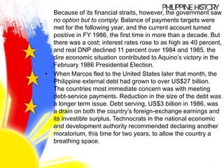 Because of its financial straits, however, the government saw
no option but to comply. Balance of payments targets were
met for the following year, and the current account turned
positive in FY 1986, the first time in more than a decade. But
there was a cost; interest rates rose to as high as 40 percent,
and real DNP declined 11 percent over 1984 and 1985. the
dire economic situation contributed to Aquino’s victory in the
February 1986 Presidential Election.
• When Marcos fled to the United States later that month, the
Philippine external debt had grown to over US$27 billion.
The countries most immediate concern was with meeting
debt-service payments. Reduction in the size of the debt was
a longer term issue. Debt serving, US$3 billion in 1986, was
a drain on both the country’s foreign-exchange earnings and
its investible surplus. Technocrats in the national economic
and development authority recommended declaring another
moratorium, this time for two years, to allow the country a
breathing space.
 