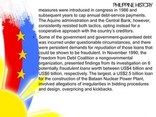 measures were introduced in congress in 1986 and
subsequent years to cap annual debt-service payments.
The Aquino administration and the Central Bank, however,
consistently resisted both tactics, opting instead for a
cooperative approach with the country’s creditors.
• Some of the government and government-guaranteed debt
was incurred under questionable circumstances, and there
were persistent demands for repudiation of those loans that
could be shown to be fraudulent. In November 1990, the
Freedom from Debt Coalition a nongovernmental
organization, presented findings from its investigation on 6
potentially fraudulent loans worth between US$4 billion and
US$6 billion, respectively. The largest, a US$2.5 billion loan
for the construction of the Bataan Nuclear Power Plant,
involved allegations of irregularities in bidding procedures
and design, overpricing and kickbacks.
 