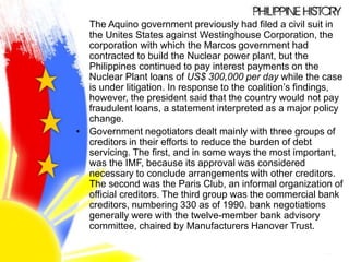 The Aquino government previously had filed a civil suit in
the Unites States against Westinghouse Corporation, the
corporation with which the Marcos government had
contracted to build the Nuclear power plant, but the
Philippines continued to pay interest payments on the
Nuclear Plant loans of US$ 300,000 per day while the case
is under litigation. In response to the coalition’s findings,
however, the president said that the country would not pay
fraudulent loans, a statement interpreted as a major policy
change.
• Government negotiators dealt mainly with three groups of
creditors in their efforts to reduce the burden of debt
servicing. The first, and in some ways the most important,
was the IMF, because its approval was considered
necessary to conclude arrangements with other creditors.
The second was the Paris Club, an informal organization of
official creditors. The third group was the commercial bank
creditors, numbering 330 as of 1990. bank negotiations
generally were with the twelve-member bank advisory
committee, chaired by Manufacturers Hanover Trust.
 