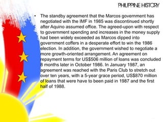 • The standby agreement that the Marcos government has
negotiated with the IMF in 1985 was discontinued shortly
after Aquino assumed office. The agreed-upon with respect
to government spending and increases in the money supply
had been widely exceeded as Marcos dipped into
government coffers in a desperate effort to win the 1986
election. In addition, the government wished to negotiate a
more growth-oriented arrangement. An agreement on
repayment terms for US$506 million of loans was concluded
8 months later in October 1986. In January 1987, an
agreement was reached with the Paris Club to stretch out
over ten years, with a 5-year grace period, US$870 million
of loans that were have to been paid in 1987 and the first
half of 1988.
 