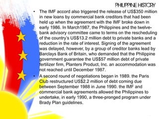 • The IMF accord also triggered the release of US$350 million
in new loans by commercial bank creditors that had been
held up when the agreement with the IMF broke down in
early 1986. In March1987, the Philippines and the twelve-
bank advisory committee came to terms on the rescheduling
of the country’s US$13.2 million debt to private banks and a
reduction in the rate of interest. Signing of the agreement
was delayed, however, by a group of creditor banks lead by
Barclays Bank of Britain, who demanded that the Philippine
government guarantee the US$57 million debt of private
fertilizer firm, Planters Product, Inc. an accommodation was
not reached until December 1987.
• A second round of negotiations began in 1989. the Paris
Club restructured US$2.2 million of debt coming due
between September 1988 in June 1990. the IMF and
commercial bank agreements allowed the Philippines to
undertake, in early 1990, a three-pronged program under
Brady Plan guidelines.
 
