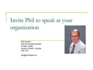 Invite Phil to speak at your organization Phil Vincent  Phil Vincent &Associates PO Box 13068 Kanata, Ontario, Canada K2K 1X3 [email_address] 
