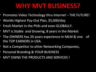 WHY MVT BUSINESS?
• Promotes Video Technology thru Internet – THE FUTURE!
• Worlds Highest Pay-Out Plan, $5,000/day
• Fresh Market in the Phils and even GLOBALLY.
• MVT is Stable and Growing, 8 years in the Market
• The OWNERS has 20 years experience in MLM & one of
  the TOP EARNERS in USA.
• Not a Competitor to other Networking Companies,
• Personal Branding & YOUR BUSINESS
• MVT OWNS THE PRODUCTS AND SERVICES !
 