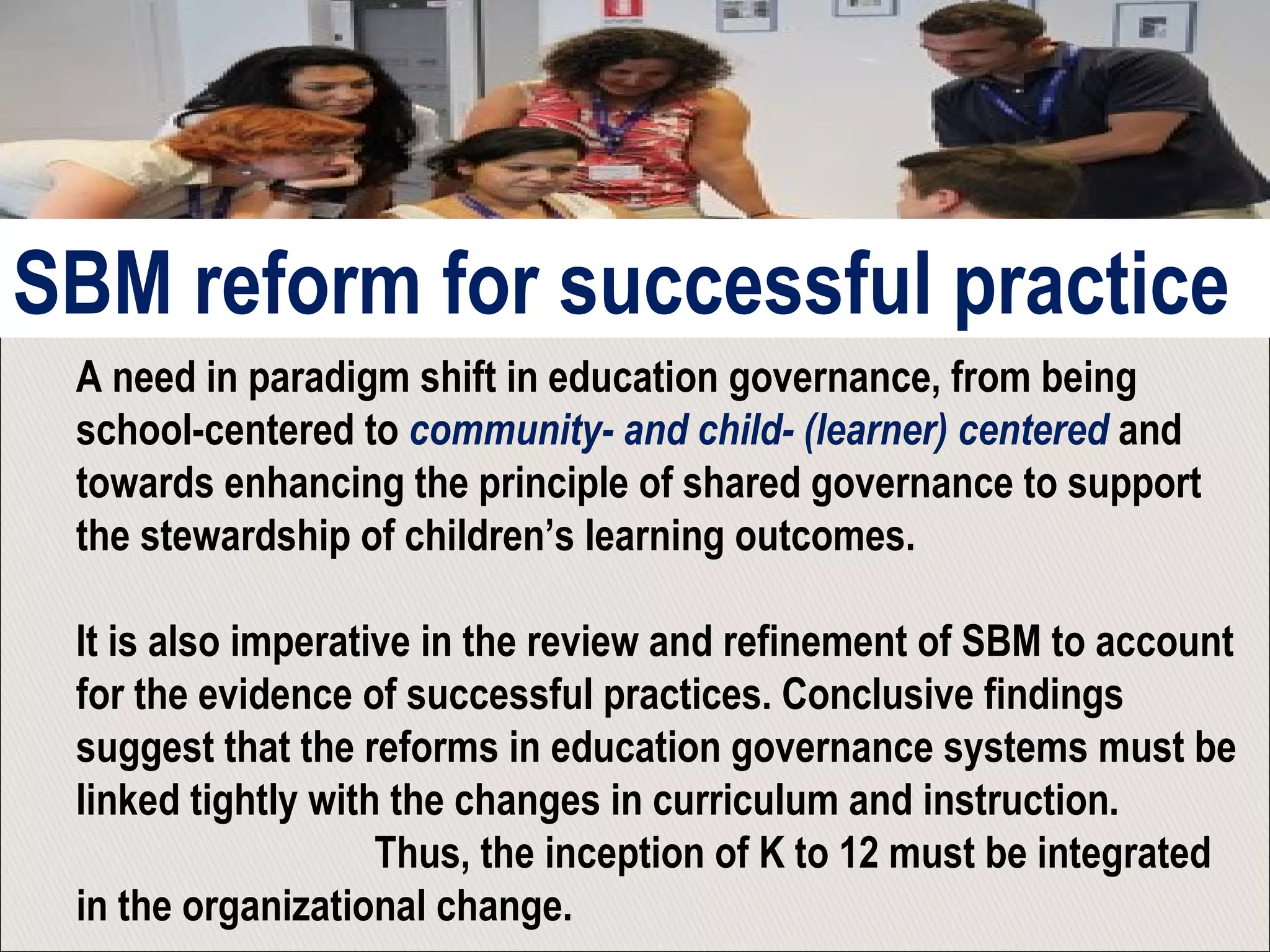 A need in paradigm shift in education governance, from being
school-centered to community- and child- (learner) centered and
towards enhancing the principle of shared governance to support
the stewardship of children’s learning outcomes.
It is also imperative in the review and refinement of SBM to account
for the evidence of successful practices. Conclusive findings
suggest that the reforms in education governance systems must be
linked tightly with the changes in curriculum and instruction.
Thus, the inception of K to 12 must be integrated
in the organizational change.
SBM reform for successful practice
 