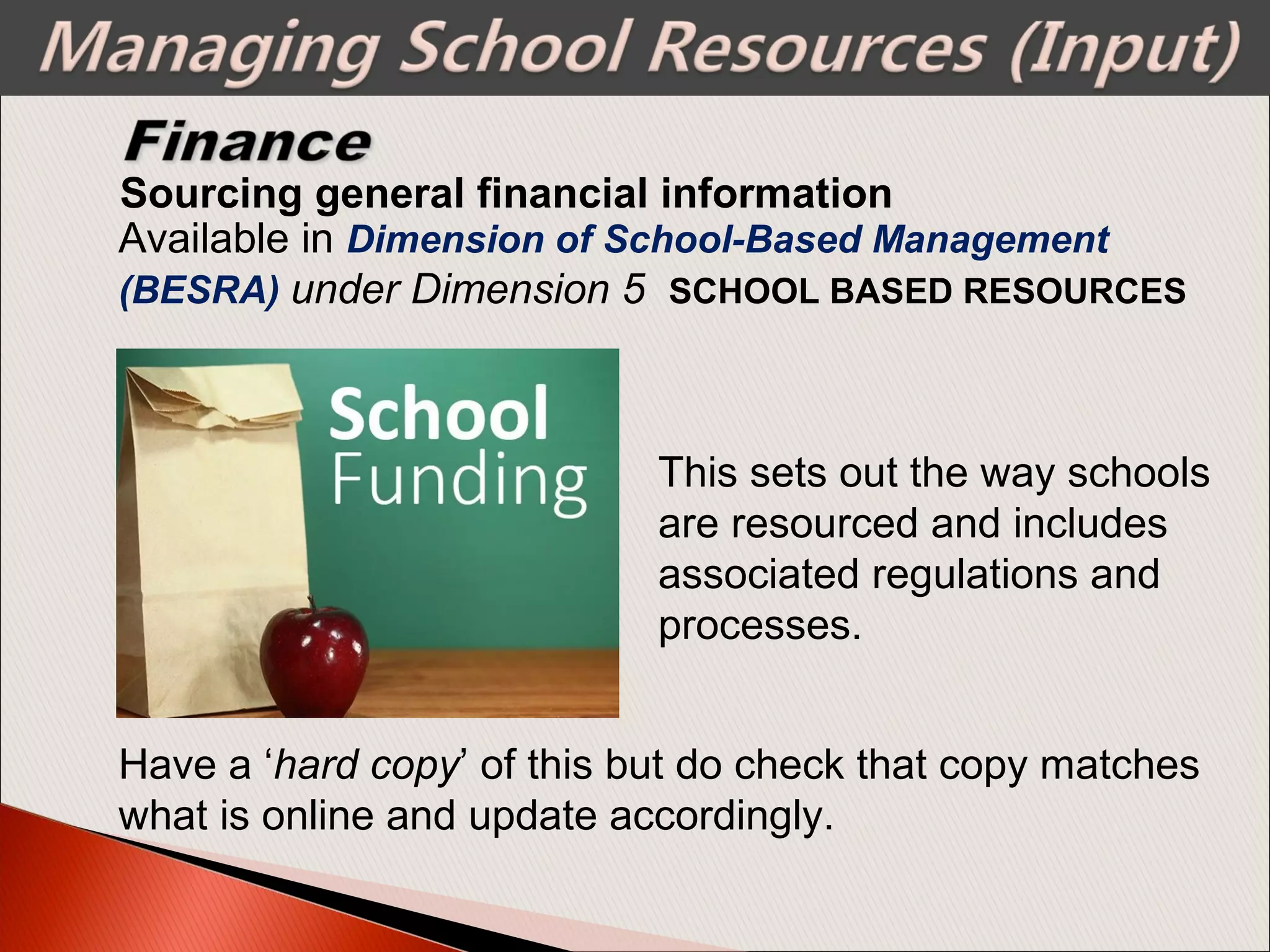 Sourcing general financial information
Available in Dimension of School-Based Management
(BESRA) under Dimension 5 SCHOOL BASED RESOURCES
This sets out the way schools
are resourced and includes
associated regulations and
processes.
Have a ‘hard copy’ of this but do check that copy matches
what is online and update accordingly.
 