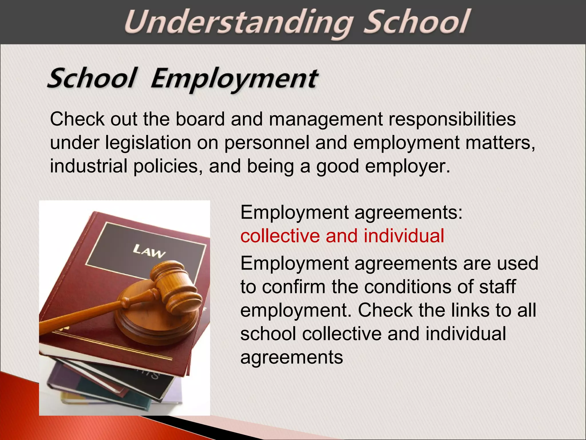 Check out the board and management responsibilities
under legislation on personnel and employment matters,
industrial policies, and being a good employer.
Employment agreements:
collective and individual
Employment agreements are used
to confirm the conditions of staff
employment. Check the links to all
school collective and individual
agreements
 