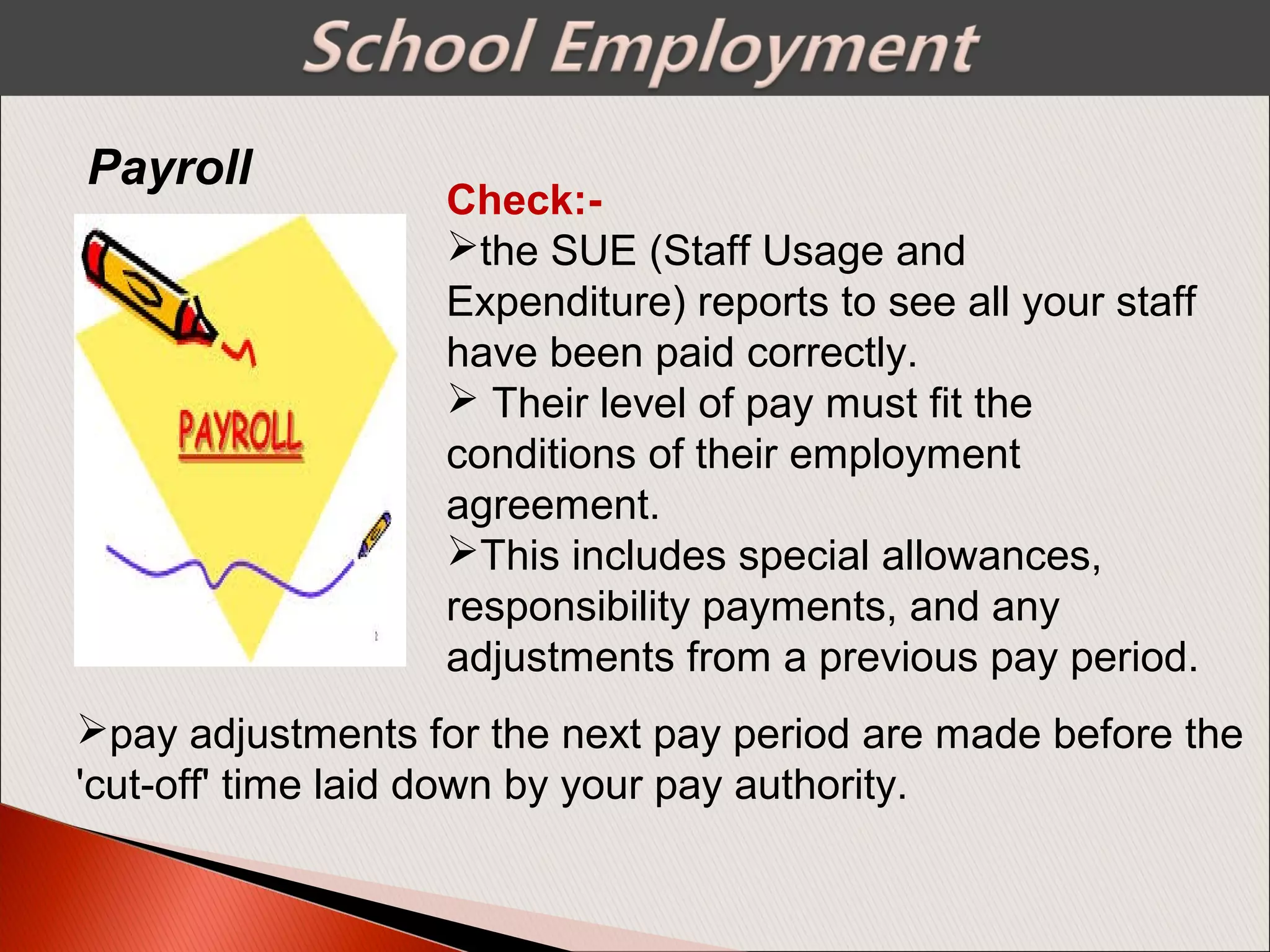Check:-
the SUE (Staff Usage and
Expenditure) reports to see all your staff
have been paid correctly.
 Their level of pay must fit the
conditions of their employment
agreement.
This includes special allowances,
responsibility payments, and any
adjustments from a previous pay period.
Payroll
pay adjustments for the next pay period are made before the
'cut-off' time laid down by your pay authority.
 