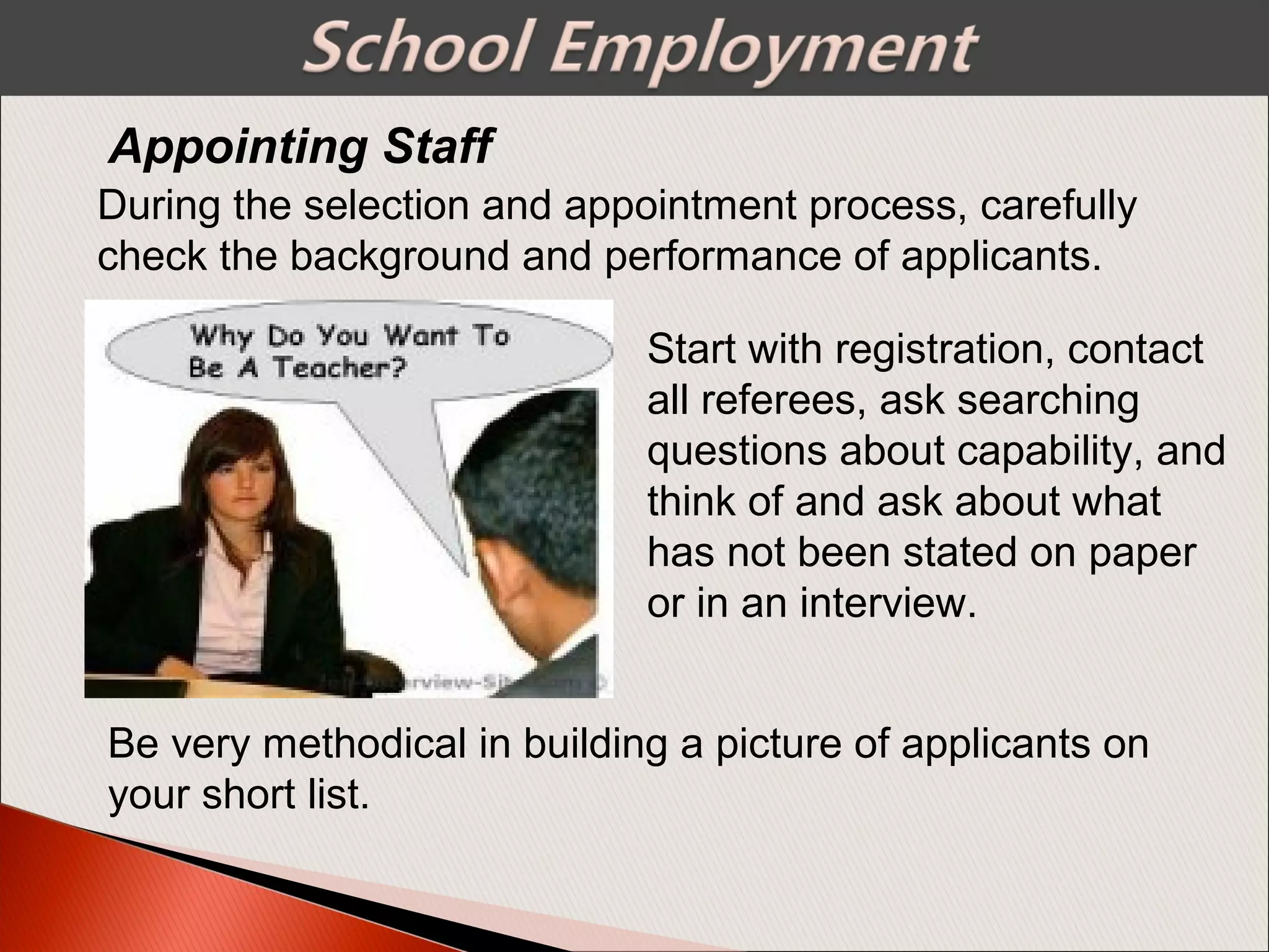 Appointing Staff
Start with registration, contact
all referees, ask searching
questions about capability, and
think of and ask about what
has not been stated on paper
or in an interview.
During the selection and appointment process, carefully
check the background and performance of applicants.
Be very methodical in building a picture of applicants on
your short list.
 