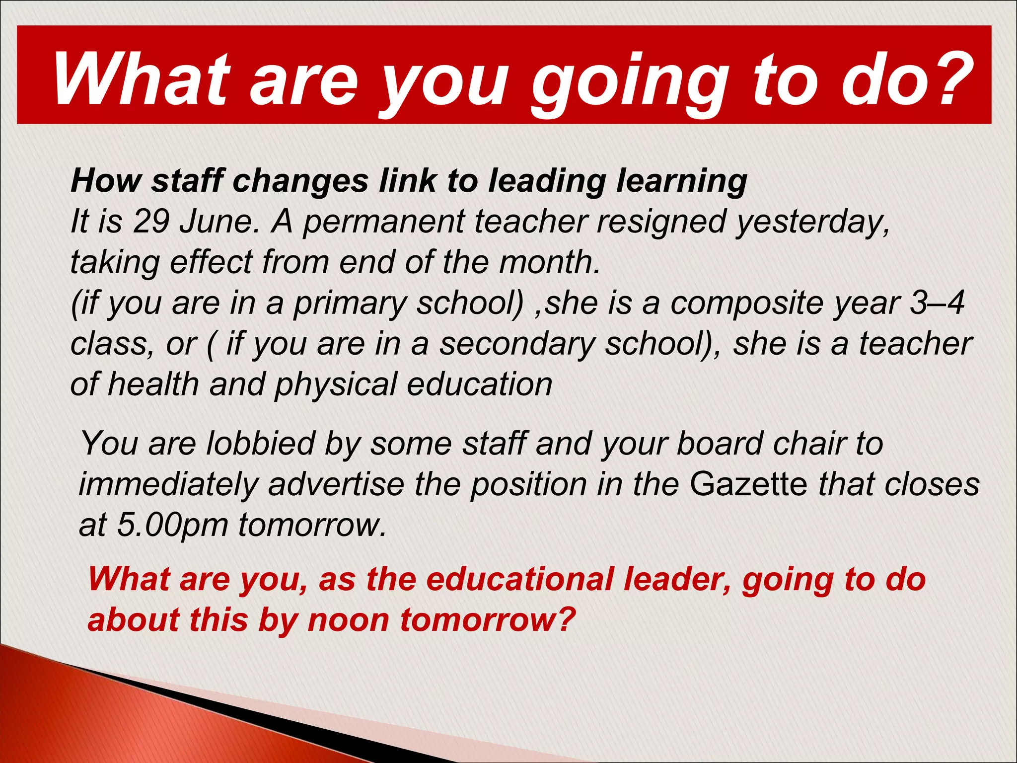 How staff changes link to leading learning
It is 29 June. A permanent teacher resigned yesterday,
taking effect from end of the month.
(if you are in a primary school) ,she is a composite year 3–4
class, or ( if you are in a secondary school), she is a teacher
of health and physical education
You are lobbied by some staff and your board chair to
immediately advertise the position in the Gazette that closes
at 5.00pm tomorrow.
What are you, as the educational leader, going to do
about this by noon tomorrow?
What are you going to do?
 