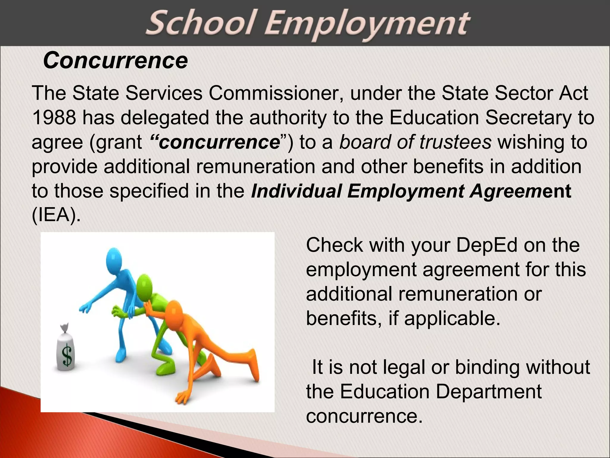 Concurrence
The State Services Commissioner, under the State Sector Act
1988 has delegated the authority to the Education Secretary to
agree (grant “concurrence”) to a board of trustees wishing to
provide additional remuneration and other benefits in addition
to those specified in the Individual Employment Agreement
(IEA).
Check with your DepEd on the
employment agreement for this
additional remuneration or
benefits, if applicable.
It is not legal or binding without
the Education Department
concurrence.
 
