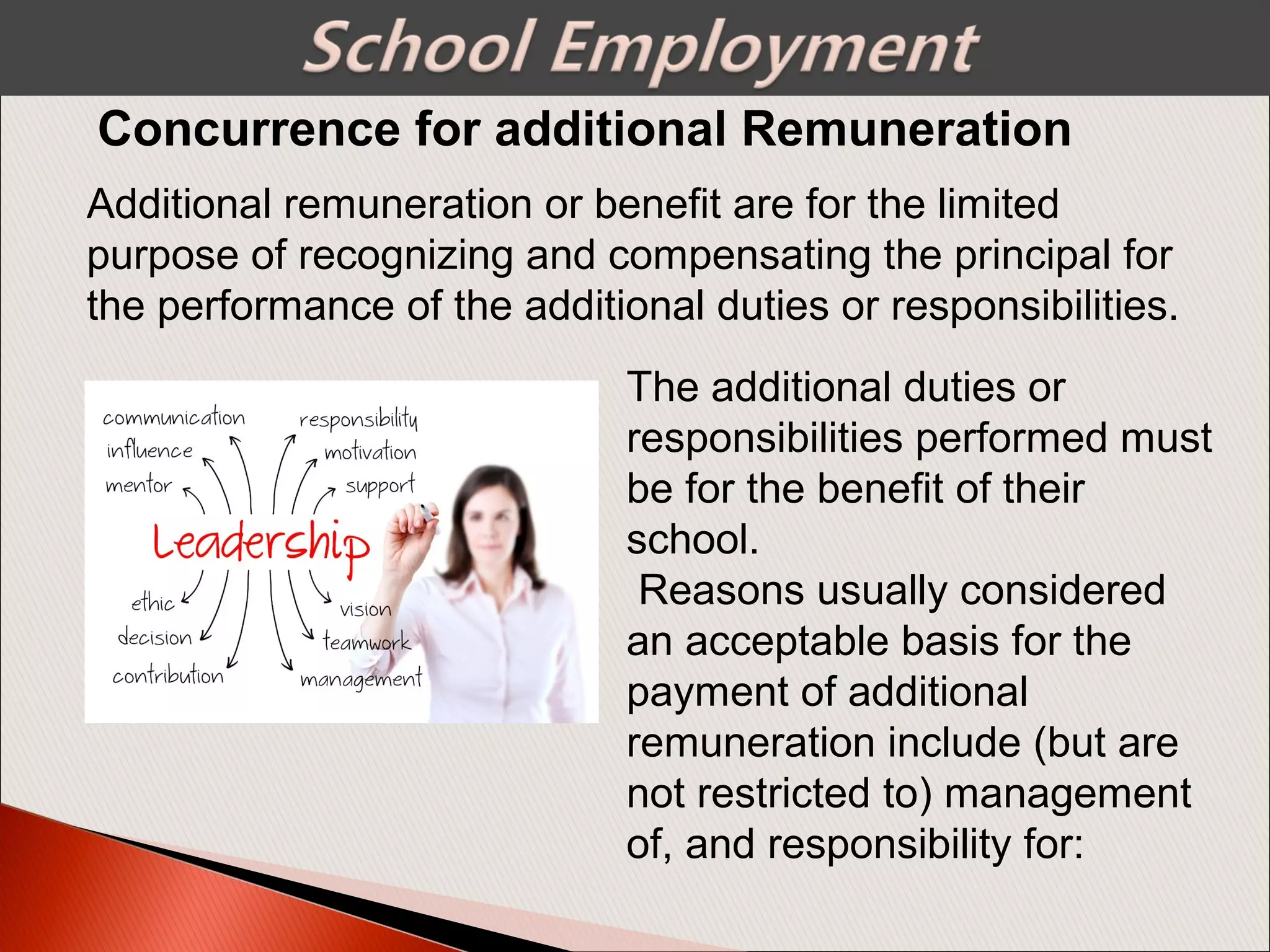 Additional remuneration or benefit are for the limited
purpose of recognizing and compensating the principal for
the performance of the additional duties or responsibilities.
The additional duties or
responsibilities performed must
be for the benefit of their
school.
Reasons usually considered
an acceptable basis for the
payment of additional
remuneration include (but are
not restricted to) management
of, and responsibility for:
Concurrence for additional Remuneration
 