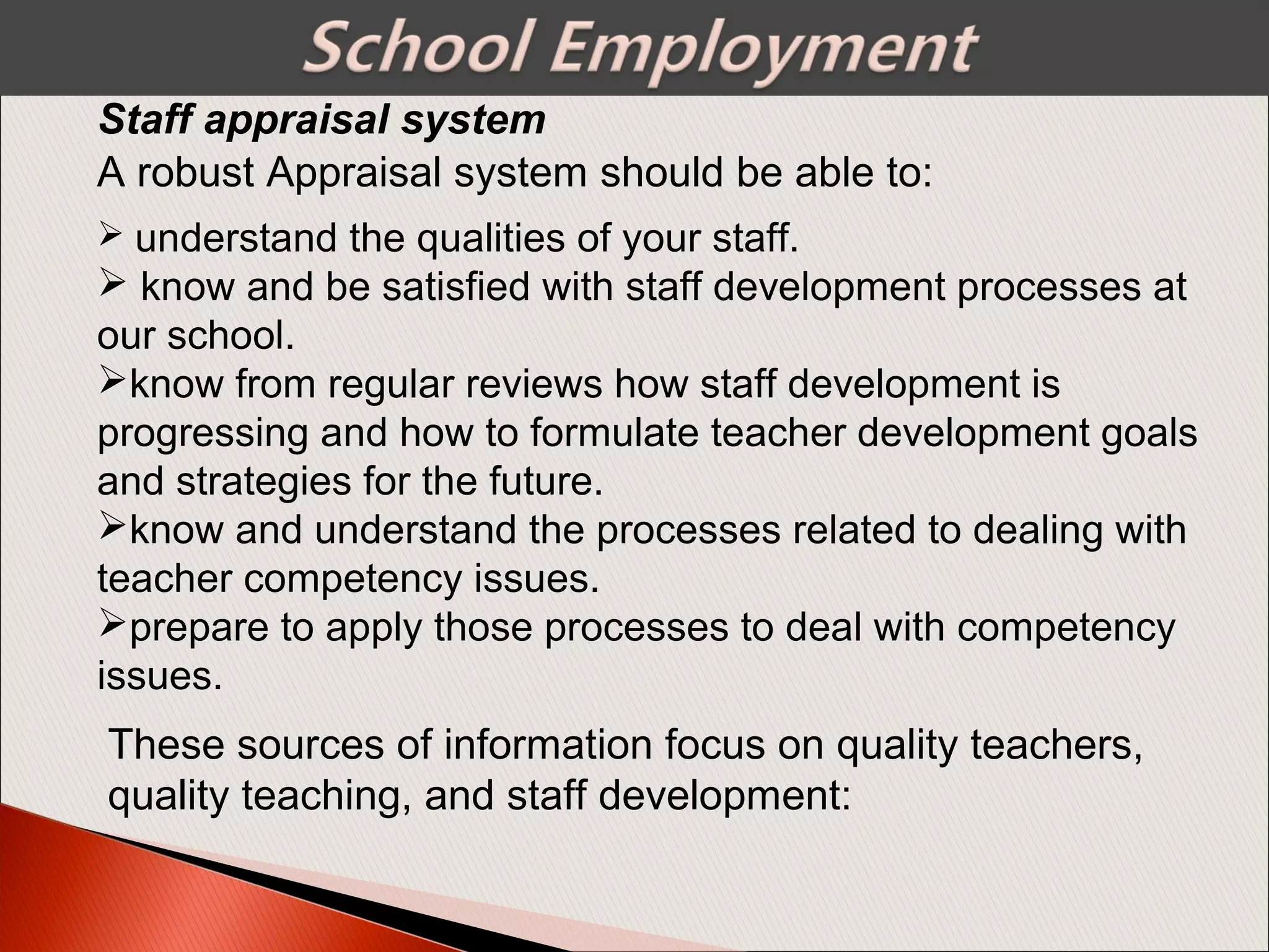  understand the qualities of your staff.
 know and be satisfied with staff development processes at
our school.
know from regular reviews how staff development is
progressing and how to formulate teacher development goals
and strategies for the future.
know and understand the processes related to dealing with
teacher competency issues.
prepare to apply those processes to deal with competency
issues.
Staff appraisal system
A robust Appraisal system should be able to:
These sources of information focus on quality teachers,
quality teaching, and staff development:
 