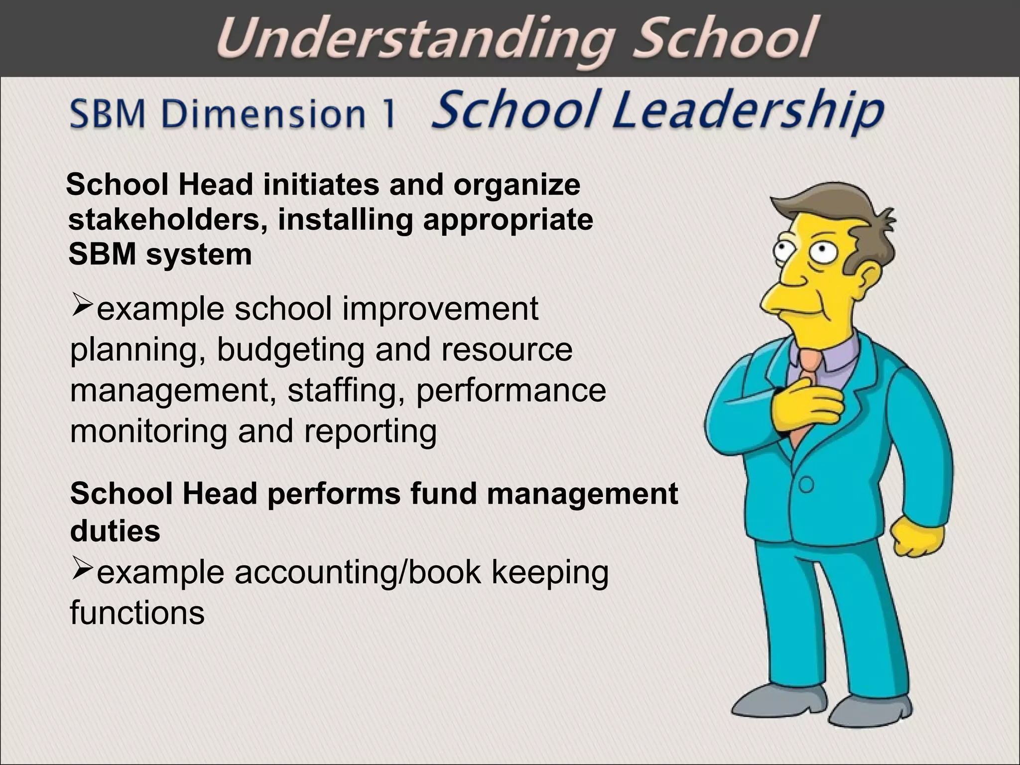 School Head initiates and organize
stakeholders, installing appropriate
SBM system
example school improvement
planning, budgeting and resource
management, staffing, performance
monitoring and reporting
School Head performs fund management
duties
example accounting/book keeping
functions
 