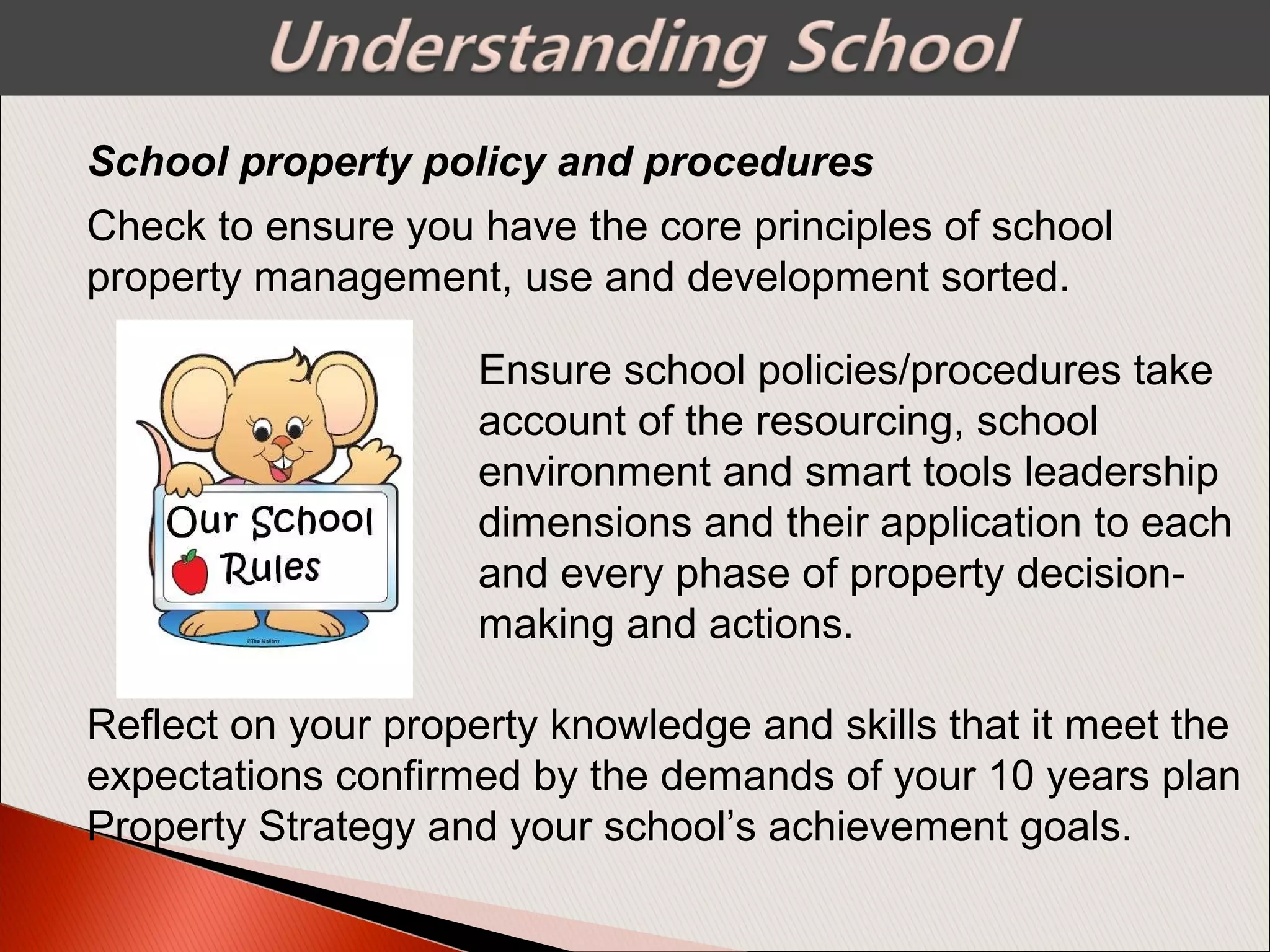 Check to ensure you have the core principles of school
property management, use and development sorted.
School property policy and procedures
Ensure school policies/procedures take
account of the resourcing, school
environment and smart tools leadership
dimensions and their application to each
and every phase of property decision-
making and actions.
Reflect on your property knowledge and skills that it meet the
expectations confirmed by the demands of your 10 years plan
Property Strategy and your school’s achievement goals.
 
