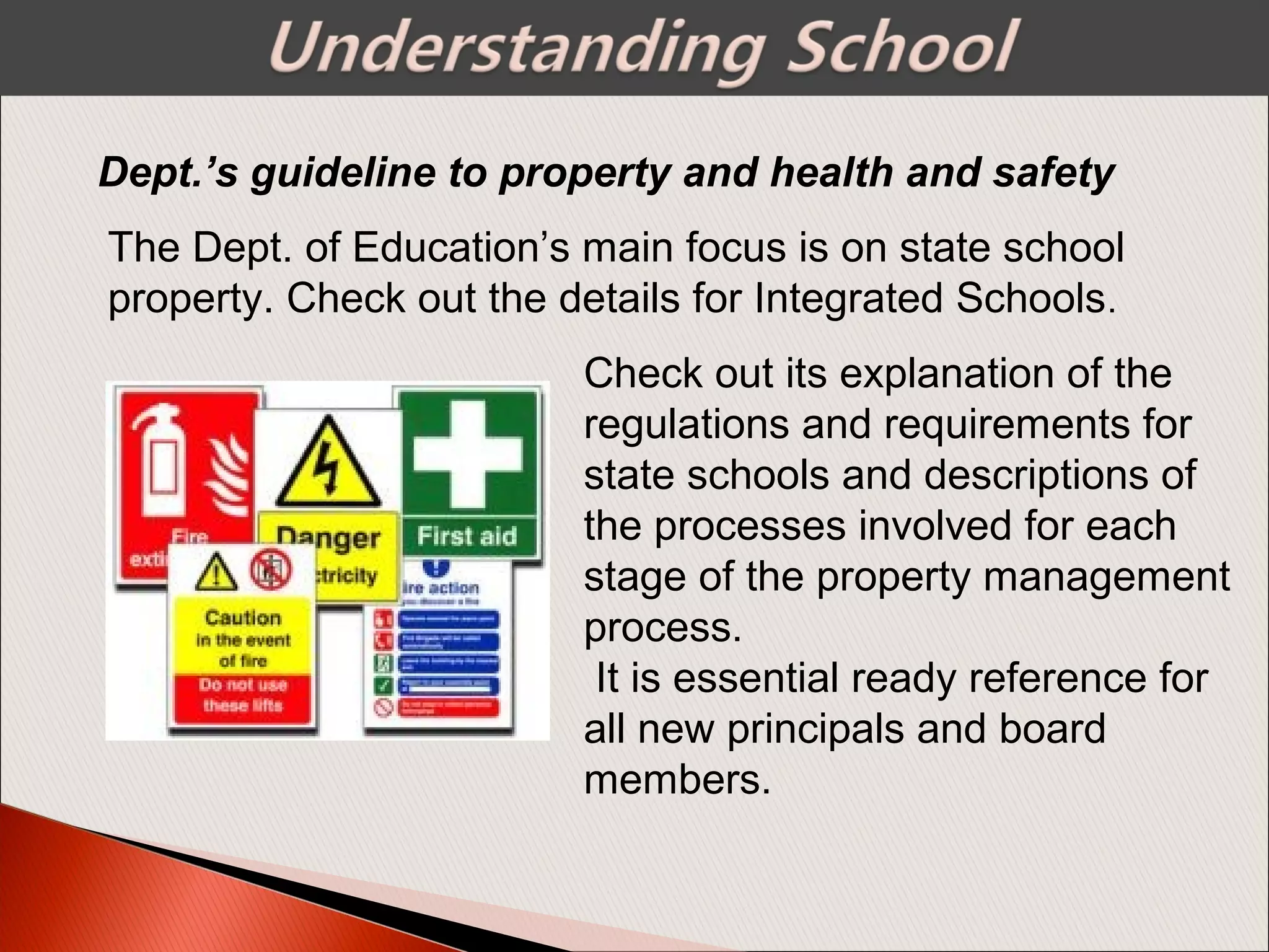Dept.’s guideline to property and health and safety
The Dept. of Education’s main focus is on state school
property. Check out the details for Integrated Schools.
Check out its explanation of the
regulations and requirements for
state schools and descriptions of
the processes involved for each
stage of the property management
process.
It is essential ready reference for
all new principals and board
members.
 