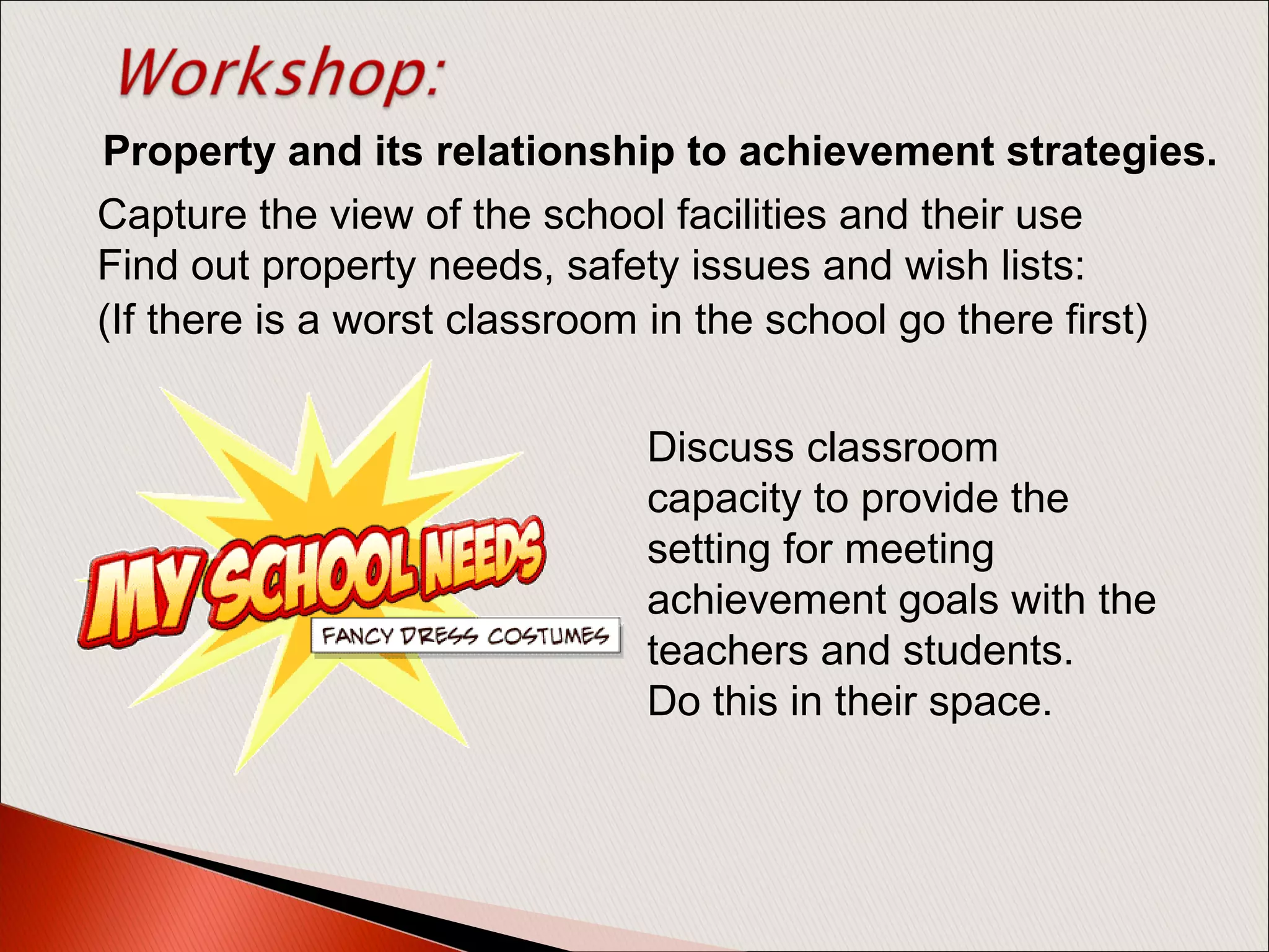 Capture the view of the school facilities and their use
Find out property needs, safety issues and wish lists:
Discuss classroom
capacity to provide the
setting for meeting
achievement goals with the
teachers and students.
Do this in their space.
(If there is a worst classroom in the school go there first)
Property and its relationship to achievement strategies.
 