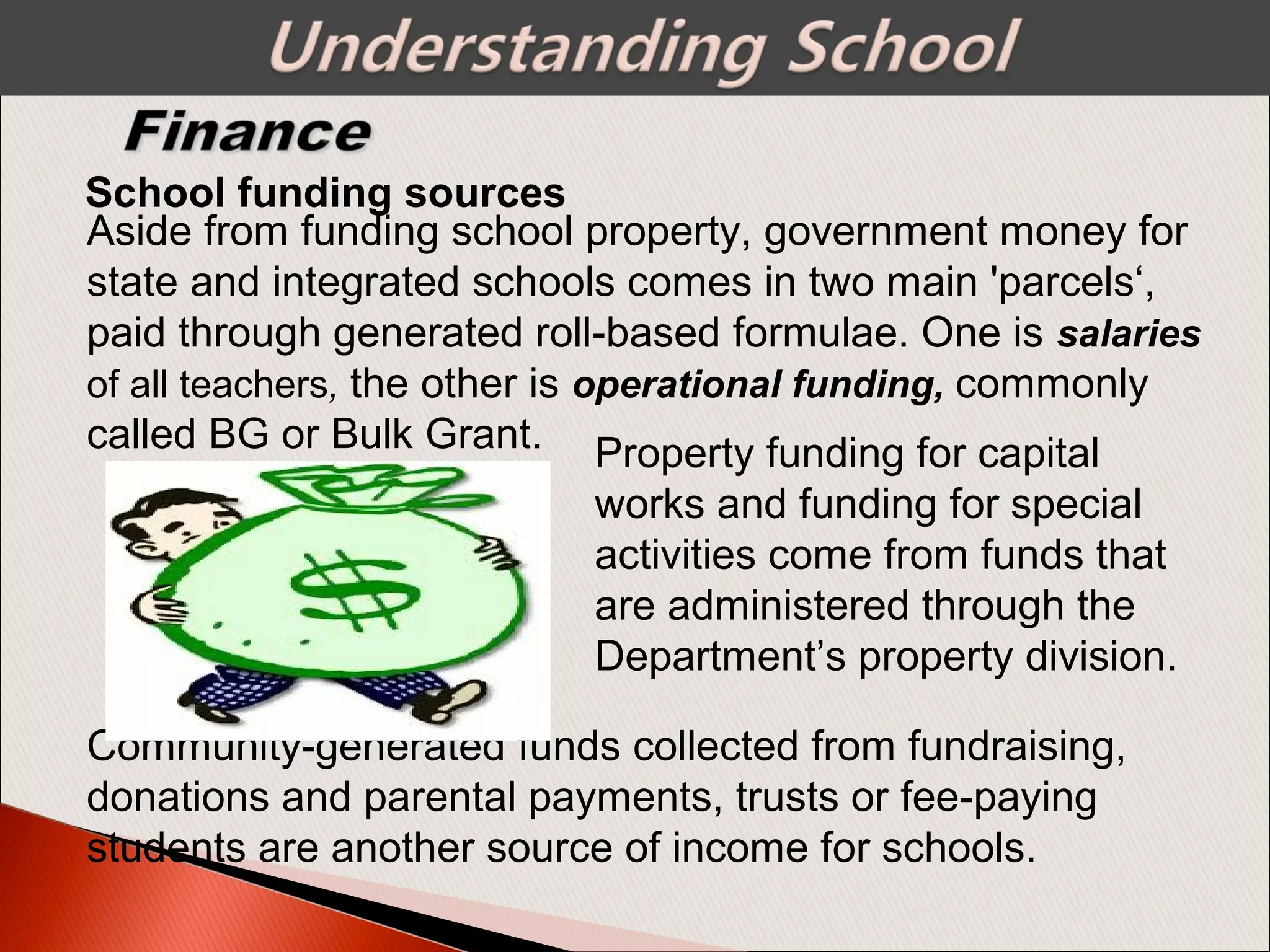 School funding sources
Aside from funding school property, government money for
state and integrated schools comes in two main 'parcels‘,
paid through generated roll-based formulae. One is salaries
of all teachers, the other is operational funding, commonly
called BG or Bulk Grant. Property funding for capital
works and funding for special
activities come from funds that
are administered through the
Department’s property division.
Community-generated funds collected from fundraising,
donations and parental payments, trusts or fee-paying
students are another source of income for schools.
 