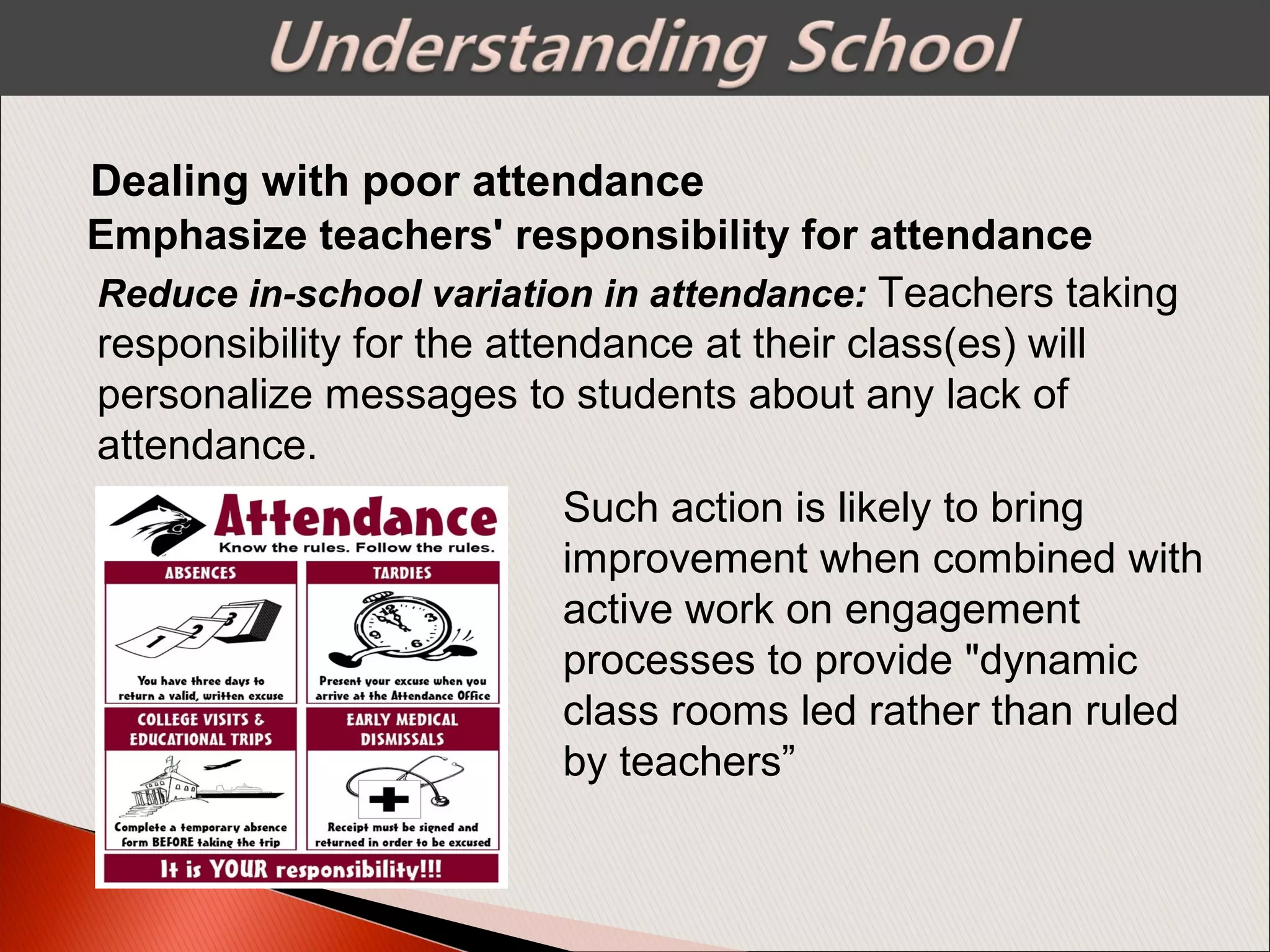 Emphasize teachers' responsibility for attendance
Dealing with poor attendance
Reduce in-school variation in attendance: Teachers taking
responsibility for the attendance at their class(es) will
personalize messages to students about any lack of
attendance.
Such action is likely to bring
improvement when combined with
active work on engagement
processes to provide "dynamic
class rooms led rather than ruled
by teachers”
 