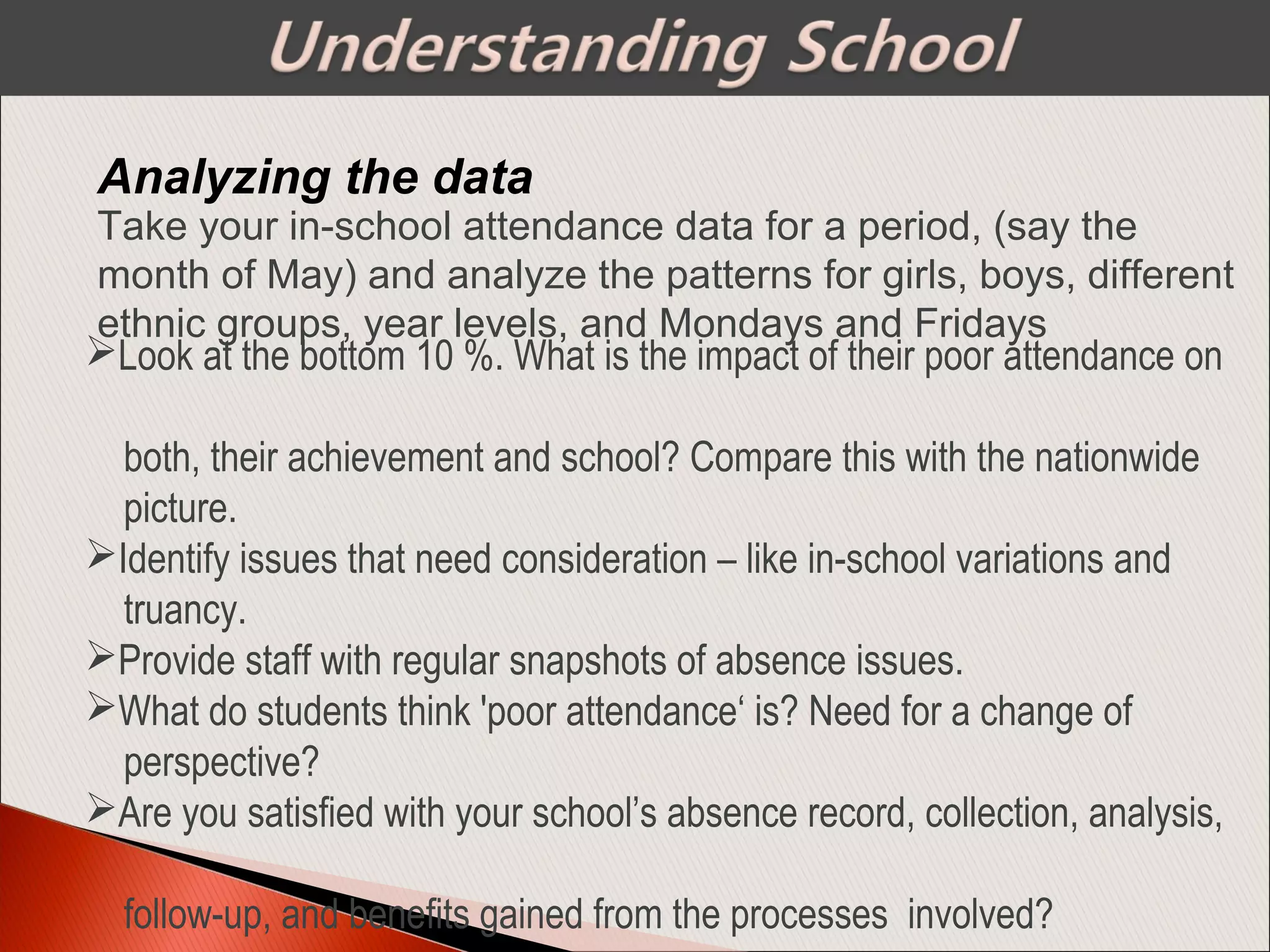 Analyzing the data
Look at the bottom 10 %. What is the impact of their poor attendance on
both, their achievement and school? Compare this with the nationwide
picture.
Identify issues that need consideration – like in-school variations and
truancy.
Provide staff with regular snapshots of absence issues.
What do students think 'poor attendance‘ is? Need for a change of
perspective?
Are you satisfied with your school’s absence record, collection, analysis,
follow-up, and benefits gained from the processes involved?
Take your in-school attendance data for a period, (say the
month of May) and analyze the patterns for girls, boys, different
ethnic groups, year levels, and Mondays and Fridays
 