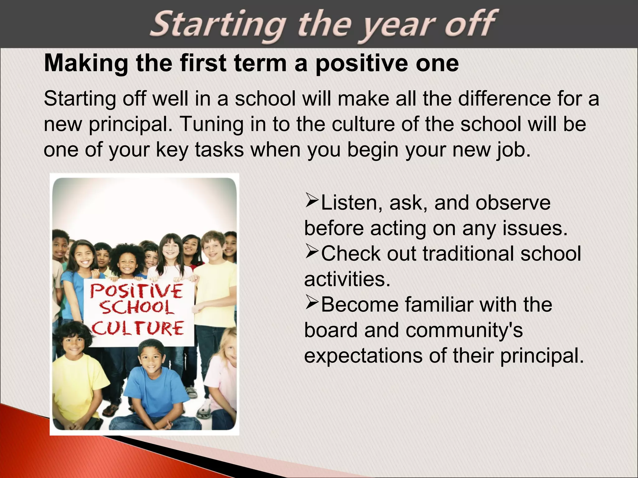 Making the first term a positive one
Listen, ask, and observe
before acting on any issues.
Check out traditional school
activities.
Become familiar with the
board and community's
expectations of their principal.
Starting off well in a school will make all the difference for a
new principal. Tuning in to the culture of the school will be
one of your key tasks when you begin your new job.
 