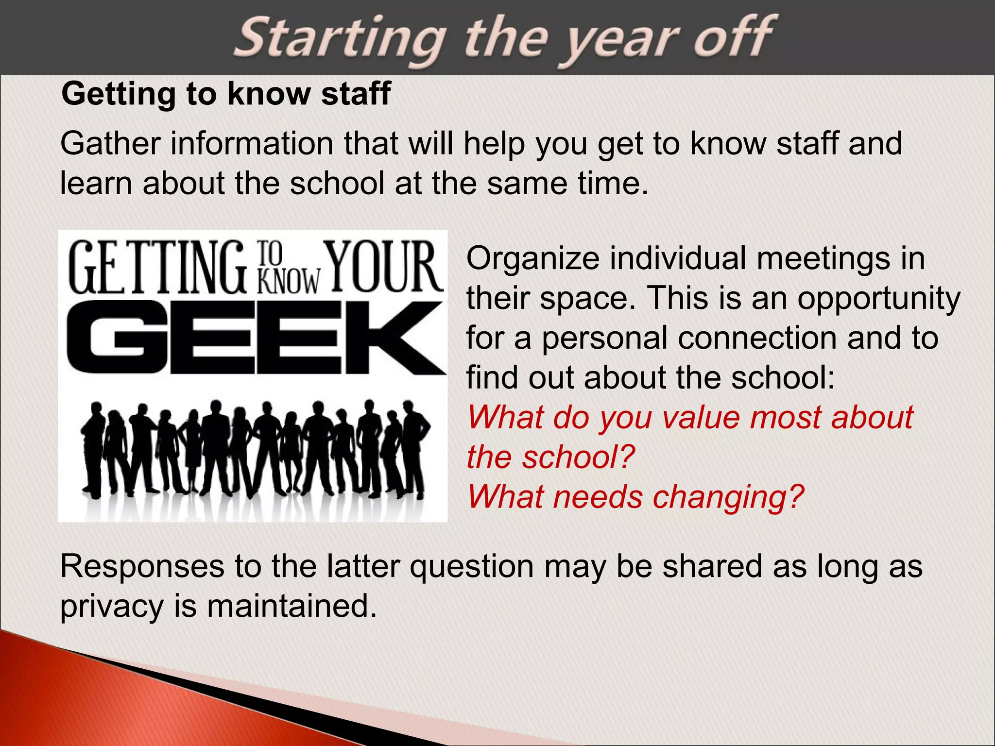 Getting to know staff
Gather information that will help you get to know staff and
learn about the school at the same time.
Organize individual meetings in
their space. This is an opportunity
for a personal connection and to
find out about the school:
What do you value most about 
the school? 
What needs changing?
Responses to the latter question may be shared as long as
privacy is maintained.
 