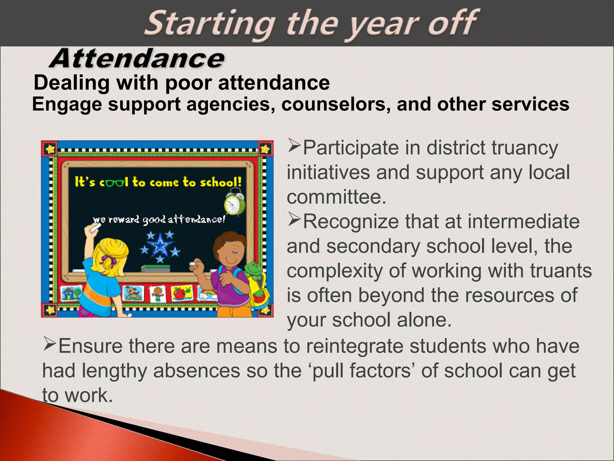 Engage support agencies, counselors, and other services
Dealing with poor attendance
Participate in district truancy
initiatives and support any local
committee.
Recognize that at intermediate
and secondary school level, the
complexity of working with truants
is often beyond the resources of
your school alone.
Ensure there are means to reintegrate students who have
had lengthy absences so the ‘pull factors’ of school can get
to work.
 