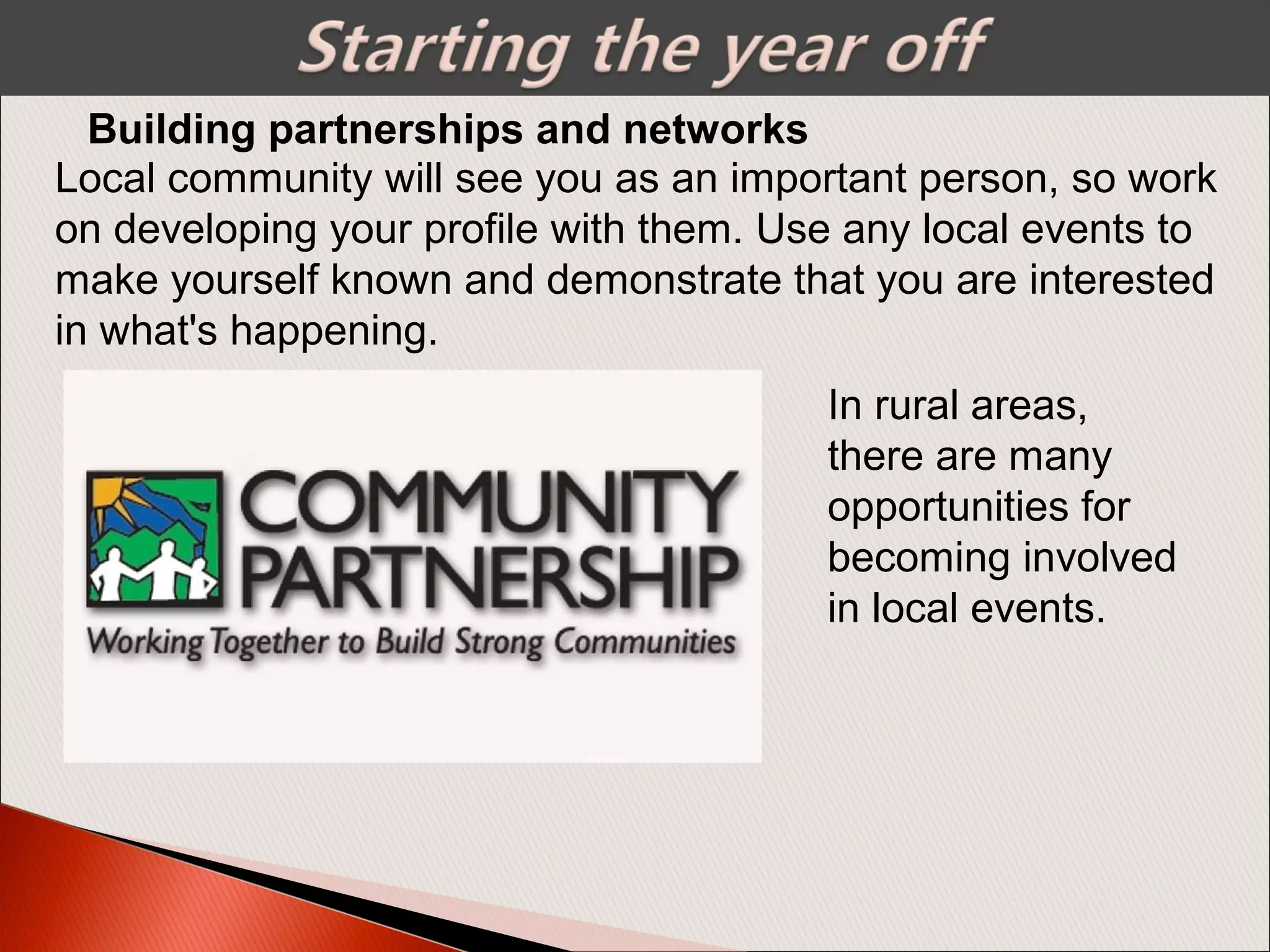 Building partnerships and networks
Local community will see you as an important person, so work
on developing your profile with them. Use any local events to
make yourself known and demonstrate that you are interested
in what's happening.
In rural areas,
there are many
opportunities for
becoming involved
in local events.
 
