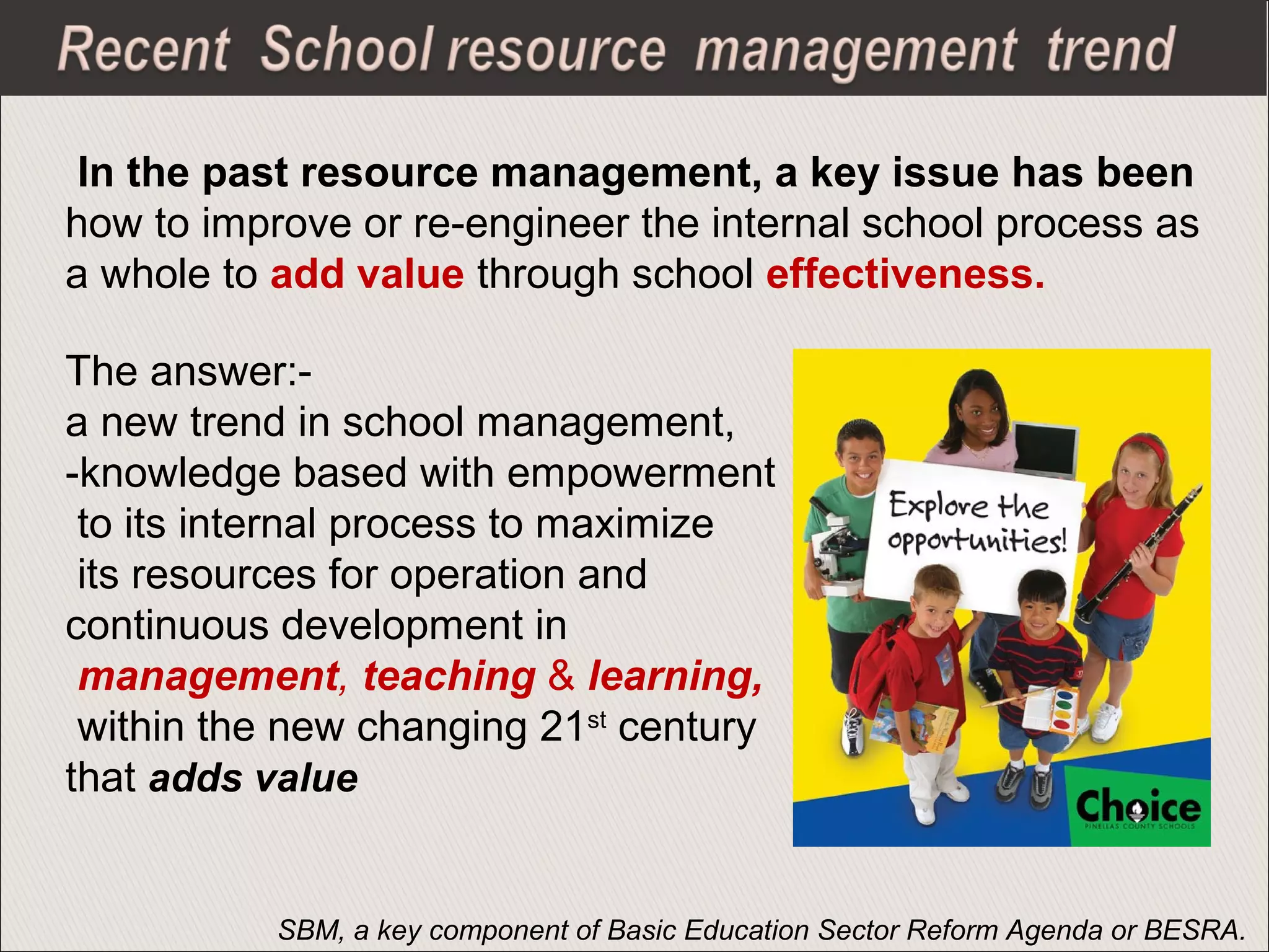 In the past resource management, a key issue has been
how to improve or re-engineer the internal school process as
a whole to add value through school effectiveness.
The answer:-
a new trend in school management,
-knowledge based with empowerment
to its internal process to maximize
its resources for operation and
continuous development in
management, teaching & learning,
within the new changing 21st
century
that adds value
SBM, a key component of Basic Education Sector Reform Agenda or BESRA.
 