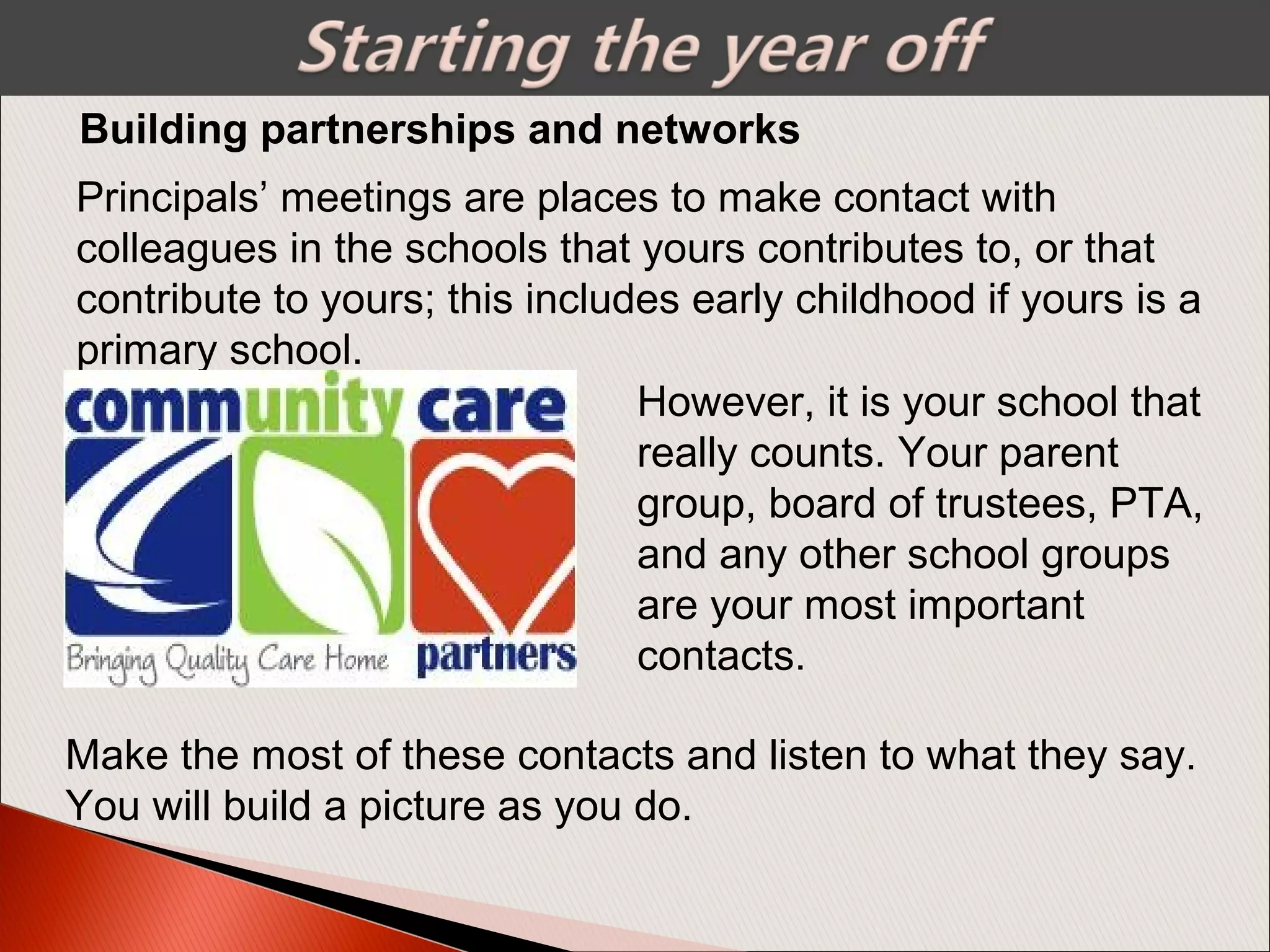 Building partnerships and networks
Principals’ meetings are places to make contact with
colleagues in the schools that yours contributes to, or that
contribute to yours; this includes early childhood if yours is a
primary school.
However, it is your school that
really counts. Your parent
group, board of trustees, PTA,
and any other school groups
are your most important
contacts.
Make the most of these contacts and listen to what they say.
You will build a picture as you do.
 