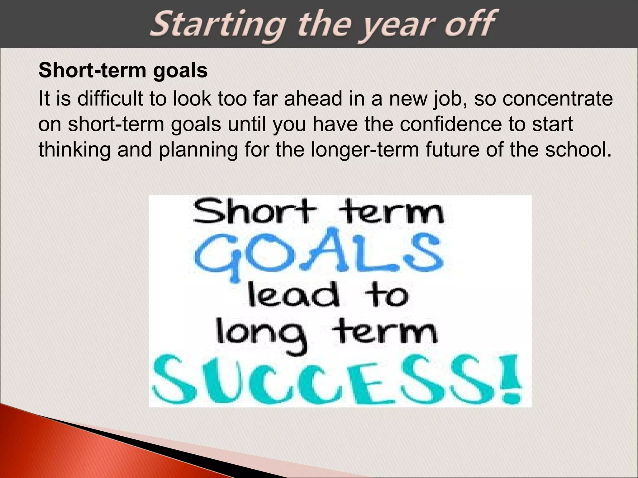 It is difficult to look too far ahead in a new job, so concentrate
on short-term goals until you have the confidence to start
thinking and planning for the longer-term future of the school.
Short-term goals
 