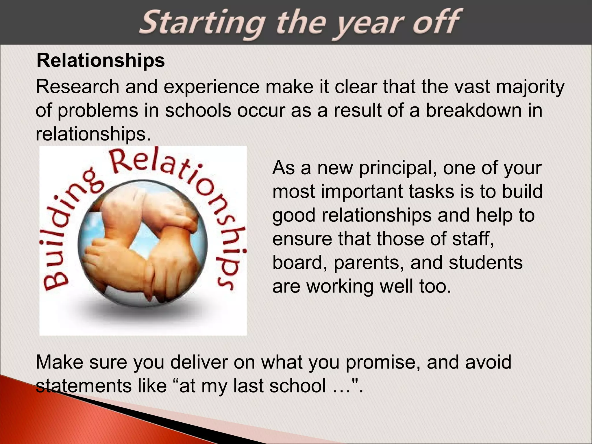 Research and experience make it clear that the vast majority
of problems in schools occur as a result of a breakdown in
relationships.
Relationships
As a new principal, one of your
most important tasks is to build
good relationships and help to
ensure that those of staff,
board, parents, and students
are working well too.
Make sure you deliver on what you promise, and avoid
statements like “at my last school …".
 