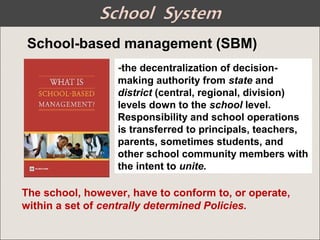 -the decentralization of decision-
making authority from state and
district (central, regional, division)
levels down to the school level.
Responsibility and school operations
is transferred to principals, teachers,
parents, sometimes students, and
other school community members with
the intent to unite.
School-based management (SBM)
The school, however, have to conform to, or operate,
within a set of centrally determined Policies.
 