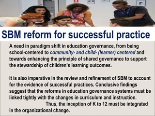 A need in paradigm shift in education governance, from being
school-centered to community- and child- (learner) centered and
towards enhancing the principle of shared governance to support
the stewardship of children’s learning outcomes.
It is also imperative in the review and refinement of SBM to account
for the evidence of successful practices. Conclusive findings
suggest that the reforms in education governance systems must be
linked tightly with the changes in curriculum and instruction.
Thus, the inception of K to 12 must be integrated
in the organizational change.
SBM reform for successful practice
 