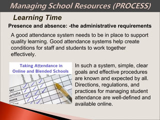 Presence and absence: -the administrative requirements
A good attendance system needs to be in place to support
quality learning. Good attendance systems help create
conditions for staff and students to work together
effectively.
In such a system, simple, clear
goals and effective procedures
are known and expected by all.
Directions, regulations, and
practices for managing student
attendance are well-defined and
available online.
Learning Time
 