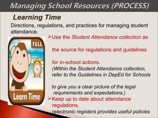 Directions, regulations, and practices for managing student
attendance.
Use the Student Attendance collection as
the source for regulations and guidelines
for in-school actions.
(Within the Student Attendance collection,
refer to the Guidelines in DepEd for Schools
to give you a clear picture of the legal
requirements and expectations.)
Keep up to date about attendance
regulations.
(electronic registers provides useful policies
Learning Time
 