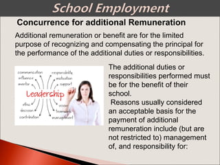 Additional remuneration or benefit are for the limited
purpose of recognizing and compensating the principal for
the performance of the additional duties or responsibilities.
The additional duties or
responsibilities performed must
be for the benefit of their
school.
Reasons usually considered
an acceptable basis for the
payment of additional
remuneration include (but are
not restricted to) management
of, and responsibility for:
Concurrence for additional Remuneration
 