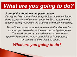 A complaint about teacher performance
During the first month of being a principal, you have fielded
three expressions of concern about Mr Tim, a permanent
teacher, failing to provide his students with quality teaching.
Two of the concerns came from other staff and one is from
a parent you listened to at the latest school get-together.
The word 'concerns' is used because no-one has
specifically used the words 'complaint' or 'competency',
or committed their views to paper.
What are you going to do?
What are you going to do?
 