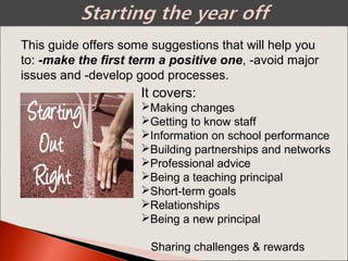 This guide offers some suggestions that will help you
to: -make the first term a positive one, -avoid major
issues and -develop good processes.
.It covers:
Making changes
Getting to know staff
Information on school performance
Building partnerships and networks
Professional advice
Being a teaching principal
Short-term goals
Relationships
Being a new principal
Sharing challenges & rewards
 