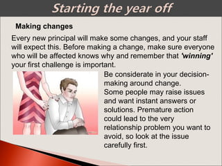 Making changes
Every new principal will make some changes, and your staff
will expect this. Before making a change, make sure everyone
who will be affected knows why and remember that 'winning'
your first challenge is important.
Be considerate in your decision-
making around change.
Some people may raise issues
and want instant answers or
solutions. Premature action
could lead to the very
relationship problem you want to
avoid, so look at the issue
carefully first.
 