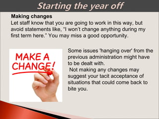Making changes
Let staff know that you are going to work in this way, but
avoid statements like, “I won’t change anything during my
first term here.” You may miss a good opportunity.
Some issues 'hanging over' from the
previous administration might have
to be dealt with.
Not making any changes may
suggest your tacit acceptance of
situations that could come back to
bite you.
 
