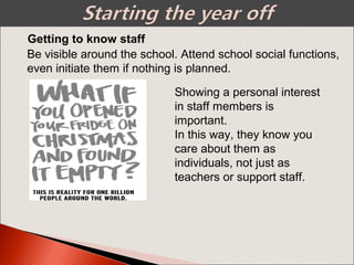 Getting to know staff
Showing a personal interest
in staff members is
important.
In this way, they know you
care about them as
individuals, not just as
teachers or support staff.
Be visible around the school. Attend school social functions,
even initiate them if nothing is planned.
 