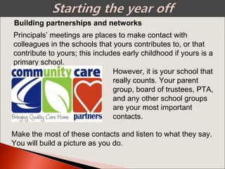 Building partnerships and networks
Principals’ meetings are places to make contact with
colleagues in the schools that yours contributes to, or that
contribute to yours; this includes early childhood if yours is a
primary school.
However, it is your school that
really counts. Your parent
group, board of trustees, PTA,
and any other school groups
are your most important
contacts.
Make the most of these contacts and listen to what they say.
You will build a picture as you do.
 